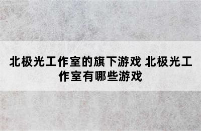 北极光工作室的旗下游戏 北极光工作室有哪些游戏